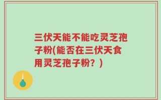 三伏天能不能吃灵芝孢子粉(能否在三伏天食用灵芝孢子粉？)