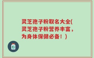 灵芝孢子粉取名大全(灵芝孢子粉营养丰富，为身体保健必备！)