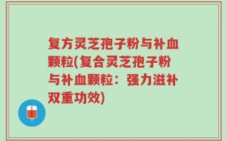 复方灵芝孢子粉与补血颗粒(复合灵芝孢子粉与补血颗粒：强力滋补双重功效)