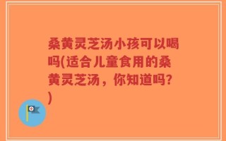 桑黄灵芝汤小孩可以喝吗(适合儿童食用的桑黄灵芝汤，你知道吗？)