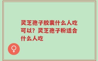 灵芝孢子胶囊什么人吃可以？灵芝孢子粉适合什么人吃