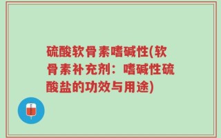 硫酸软骨素嗜碱性(软骨素补充剂：嗜碱性硫酸盐的功效与用途)