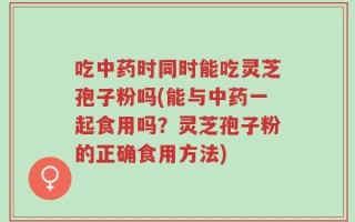 吃中药时同时能吃灵芝孢子粉吗(能与中药一起食用吗？灵芝孢子粉的正确食用方法)