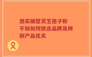 想买破壁灵芝孢子粉 不知如何挑选品牌及辨别产品优劣