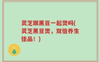 灵芝跟黑豆一起煲吗(灵芝黑豆煲，双倍养生佳品！)