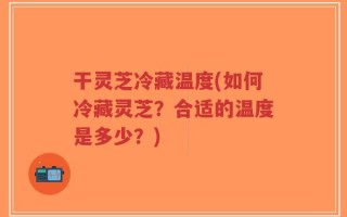 干灵芝冷藏温度(如何冷藏灵芝？合适的温度是多少？)