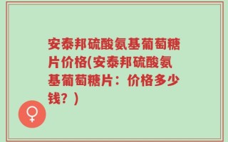 安泰邦硫酸氨基葡萄糖片价格(安泰邦硫酸氨基葡萄糖片：价格多少钱？)