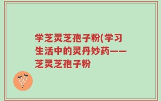 学芝灵芝孢子粉(学习生活中的灵丹妙药——芝灵芝孢子粉