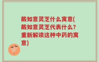 戴如意灵芝什么寓意(戴如意灵芝代表什么？重新解读这种中药的寓意)