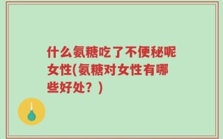 什么氨糖吃了不便秘呢女性(氨糖对女性有哪些好处？)
