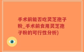 手术前能否吃灵芝孢子粉_手术前食用灵芝孢子粉的可行性分析)