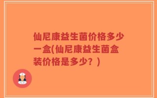 仙尼康益生菌价格多少一盒(仙尼康益生菌盒装价格是多少？)