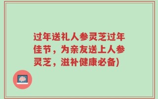 过年送礼人参灵芝过年佳节，为亲友送上人参灵芝，滋补健康必备)