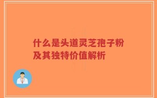 什么是头道灵芝孢子粉及其独特价值解析