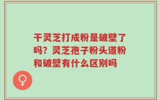 干灵芝打成粉是破壁了吗？灵芝孢子粉头道粉和破壁有什么区别吗