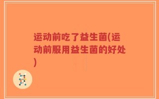 运动前吃了益生菌(运动前服用益生菌的好处)