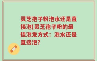 灵芝孢子粉泡水还是直接泡(灵芝孢子粉的最佳泡发方式：泡水还是直接泡？