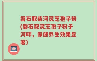 磐石取柴河灵芝孢子粉(磐石取灵芝孢子粉于河畔，保健养生效果显著)