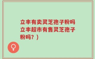 立丰有卖灵芝孢子粉吗立丰超市有售灵芝孢子粉吗？)