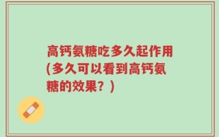 高钙氨糖吃多久起作用(多久可以看到高钙氨糖的效果？)