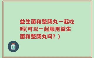 益生菌和整肠丸一起吃吗(可以一起服用益生菌和整肠丸吗？)