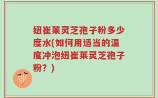 纽崔莱灵芝孢子粉多少度水(如何用适当的温度冲泡纽崔莱灵芝孢子粉？)