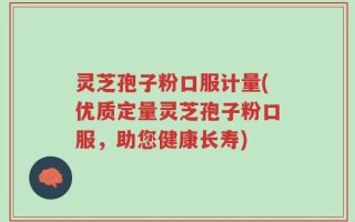灵芝孢子粉口服计量(优质定量灵芝孢子粉口服，助您健康长寿)
