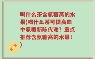 喝什么茶含氨糖高的水果(喝什么茶可提高血中氨糖新陈代谢？重点推荐含氨糖高的水果！)