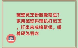 破壁灵芝粉胶囊禁忌？家用破壁料理机打灵芝，打出来成棉絮状，嚼着硬怎吞吃