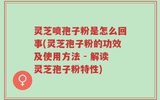灵芝喷孢子粉是怎么回事(灵芝孢子粉的功效及使用方法 - 解读灵芝孢子粉特性)