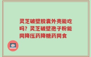 灵芝破壁胶囊外壳能吃吗？灵芝破壁孢子粉能同降压药降糖药同食