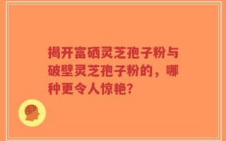 揭开富硒灵芝孢子粉与破壁灵芝孢子粉的，哪种更令人惊艳？