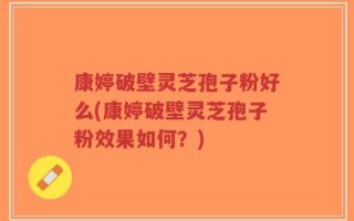康婷破壁灵芝孢子粉好么(康婷破壁灵芝孢子粉效果如何？)