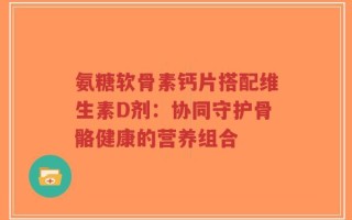 氨糖软骨素钙片搭配维生素D剂：协同守护骨骼健康的营养组合