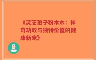 《灵芝孢子粉木木：神奇功效与独特价值的健康新宠》