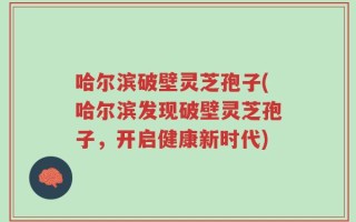 哈尔滨破壁灵芝孢子(哈尔滨发现破壁灵芝孢子，开启健康新时代)