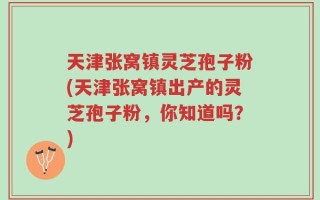 天津张窝镇灵芝孢子粉(天津张窝镇出产的灵芝孢子粉，你知道吗？)