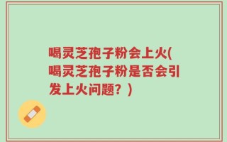 喝灵芝孢子粉会上火(喝灵芝孢子粉是否会引发上火问题？)