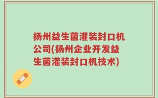 扬州益生菌灌装封口机公司(扬州企业开发益生菌灌装封口机技术)