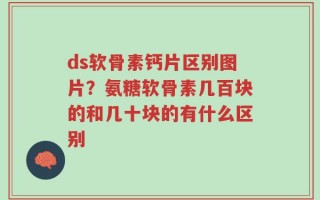 ds软骨素钙片区别图片？氨糖软骨素几百块的和几十块的有什么区别