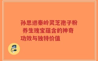 孙思邈秦岭灵芝孢子粉 养生瑰宝蕴含的神奇功效与独特价值