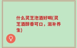 什么灵芝泡酒好喝(灵芝酒醇香可口，滋补养生)
