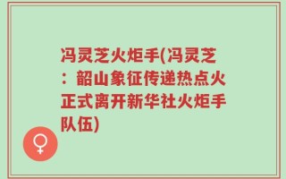 冯灵芝火炬手(冯灵芝：韶山象征传递热点火正式离开新华社火炬手队伍)