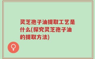 灵芝孢子油提取工艺是什么(探究灵芝孢子油的提取方法)