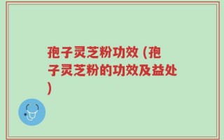 孢子灵芝粉功效 (孢子灵芝粉的功效及益处)