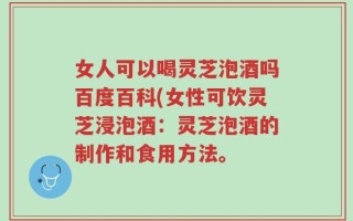 女人可以喝灵芝泡酒吗百度百科(女性可饮灵芝浸泡酒：灵芝泡酒的制作和食用方法。