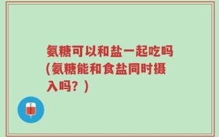 氨糖可以和盐一起吃吗(氨糖能和食盐同时摄入吗？)