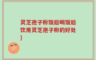 灵芝孢子粉饭后喝饭后饮用灵芝孢子粉的好处)