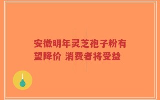 安徽明年灵芝孢子粉有望降价 消费者将受益