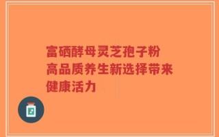 富硒酵母灵芝孢子粉 高品质养生新选择带来健康活力